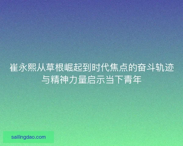 崔永熙从草根崛起到时代焦点的奋斗轨迹与精神力量启示当下青年